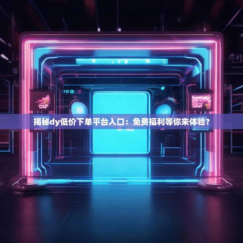 揭秘dy低价下单平台入口：免费福利等你来体验？