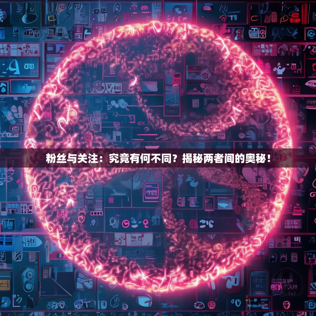 粉丝与关注:究竟有何不同?揭秘两者间的奥秘!